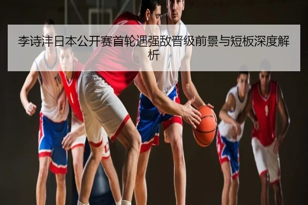 李诗沣日本公开赛首轮遇强敌晋级前景与短板深度解析