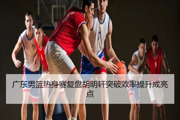 广东男篮热身赛复盘胡明轩突破效率提升成亮点