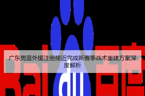 广东男篮外援注册接近完成新赛季战术重建方案深度解析