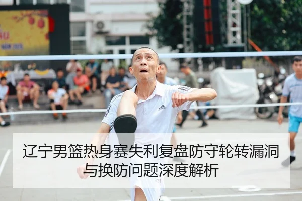 辽宁男篮热身赛失利复盘防守轮转漏洞与换防问题深度解析