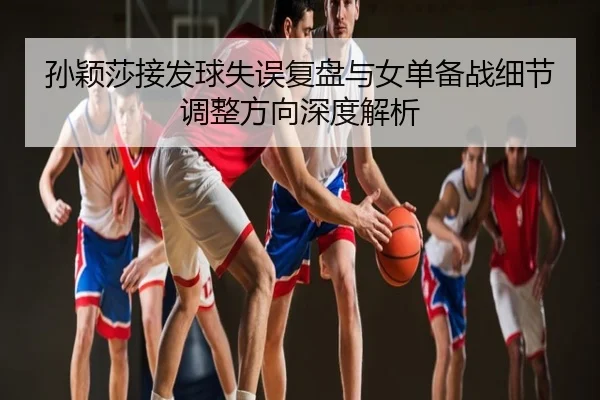 孙颖莎接发球失误复盘与女单备战细节调整方向深度解析