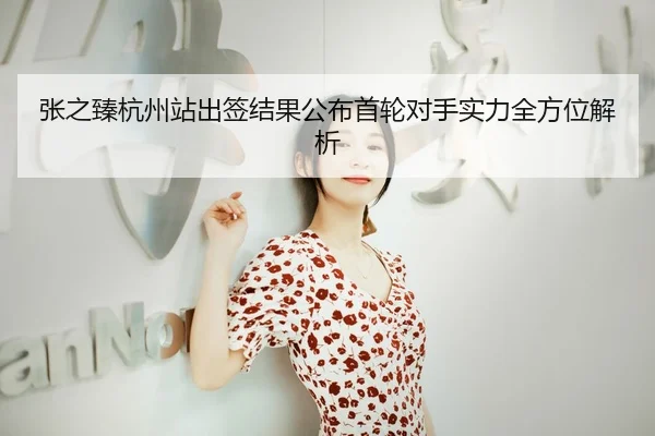 张之臻杭州站出签结果公布首轮对手实力全方位解析