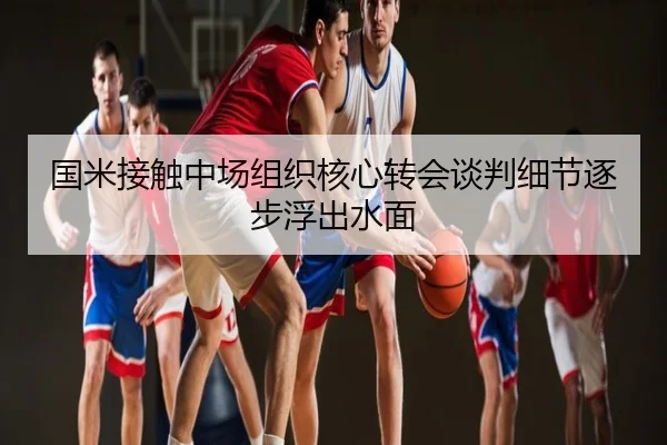 国米接触中场组织核心转会谈判细节逐步浮出水面