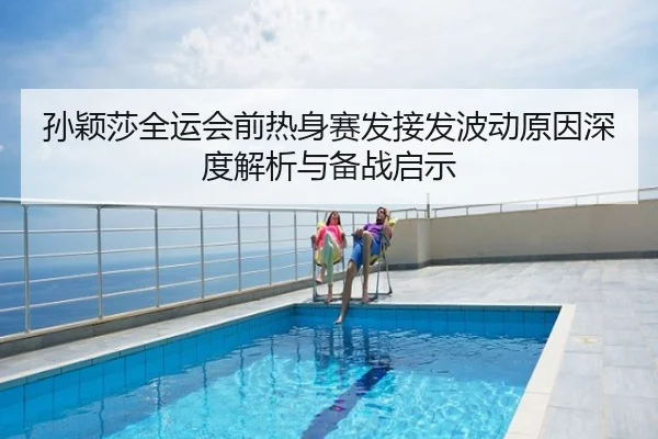 孙颖莎全运会前热身赛发接发波动原因深度解析与备战启示